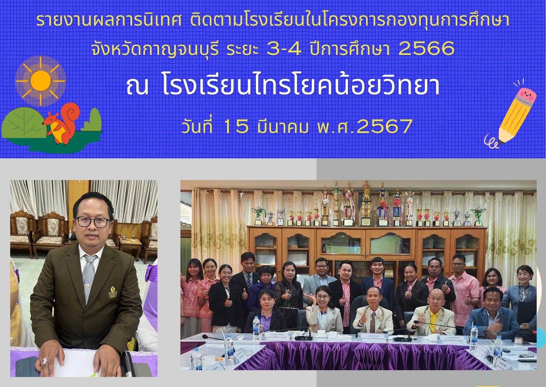  เมื่อวันที่ 15 มีนาคม 2567 นายอนันต์ กัลปะ หัวหน้า อสส.กาญจนบุรี พร้อมด้วย คณะนิเทศ ติดตาม ฯ ลงพื้นที่ โรงเรียนในโครงการกองทุนการศึกษาจังหวัดกาญจนบุรี จำนวน 3 โรงเรียน (ข้อมูลโรงเรียนไทรโยคน้อยวิทยา)